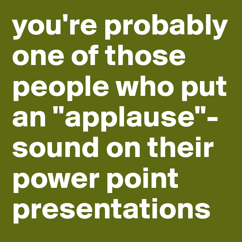 you're probably one of those people who put an "applause"-sound on their power point presentations