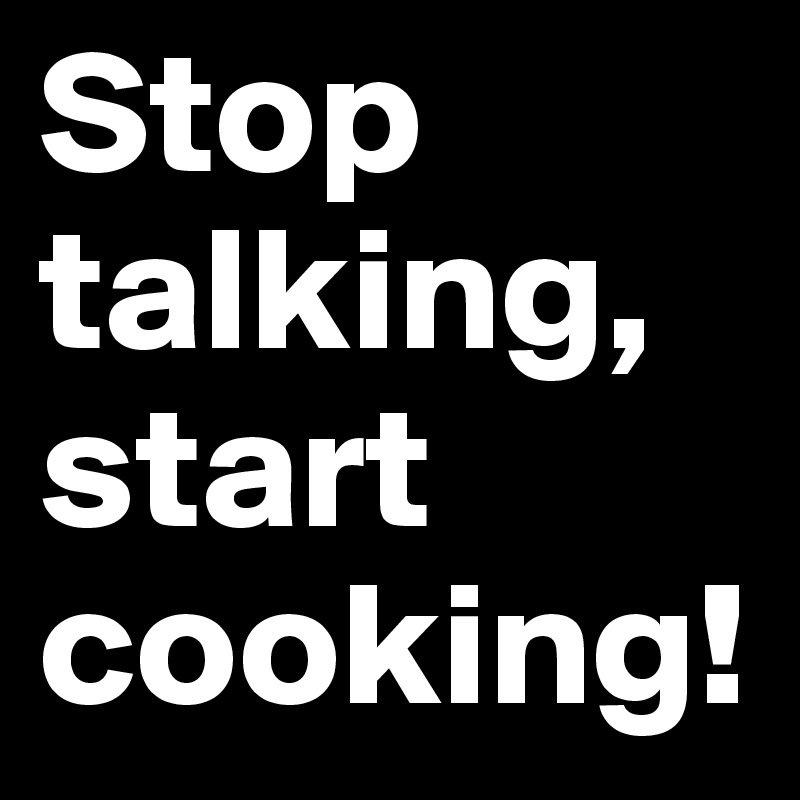 Stop talking, start cooking! 