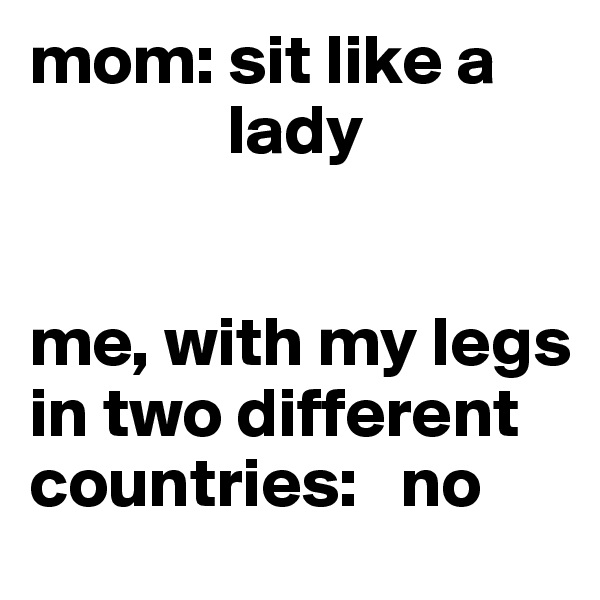 mom: sit like a  
              lady


me, with my legs in two different countries:   no