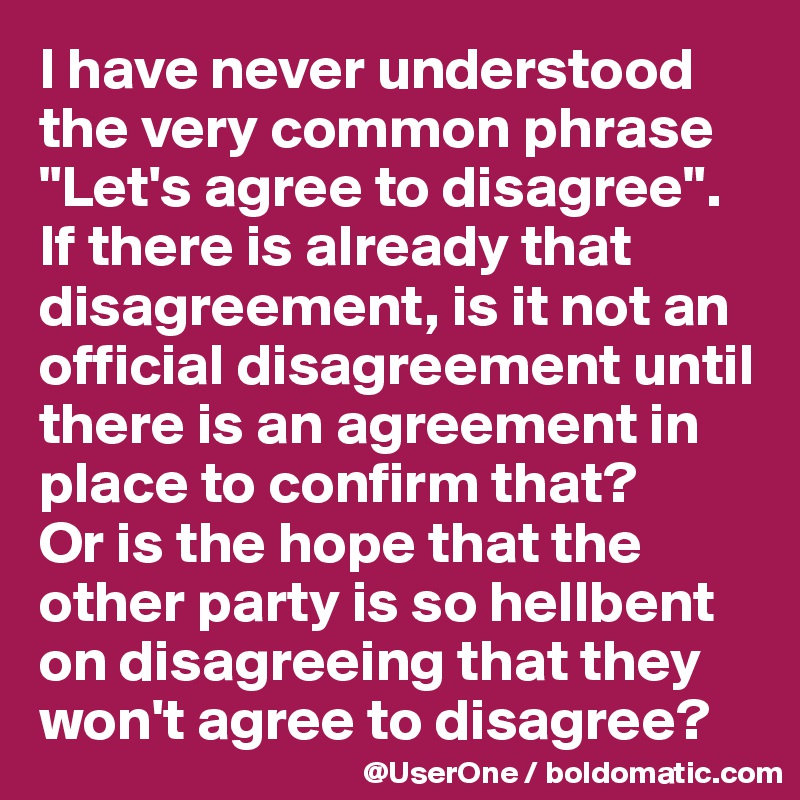 I have never understood the very common phrase
"Let's agree to disagree".
If there is already that disagreement, is it not an official disagreement until there is an agreement in place to confirm that?
Or is the hope that the other party is so hellbent on disagreeing that they won't agree to disagree?