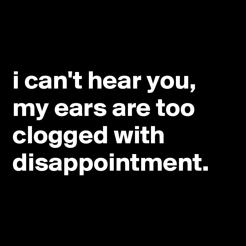 

i can't hear you, my ears are too clogged with disappointment.

