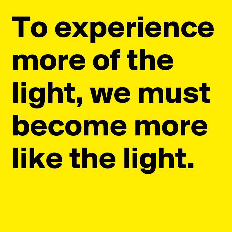 To experience more of the light, we must become more like the light. 
