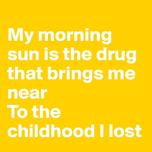 
My morning sun is the drug that brings me near
To the childhood I lost