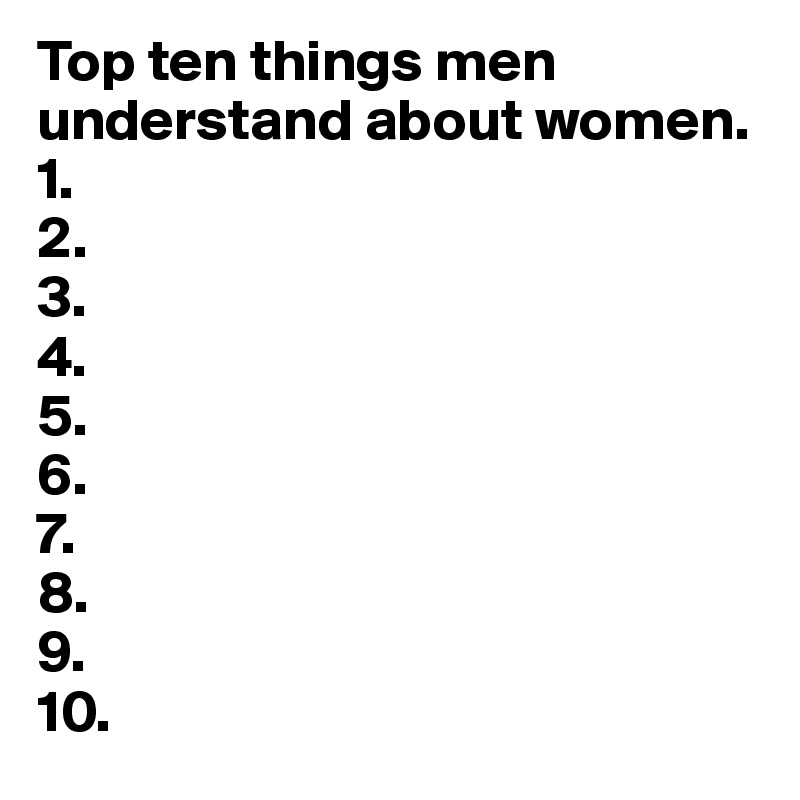 Top ten things men understand about women.
1.
2. 
3.
4.
5.
6.
7.
8.
9. 
10.