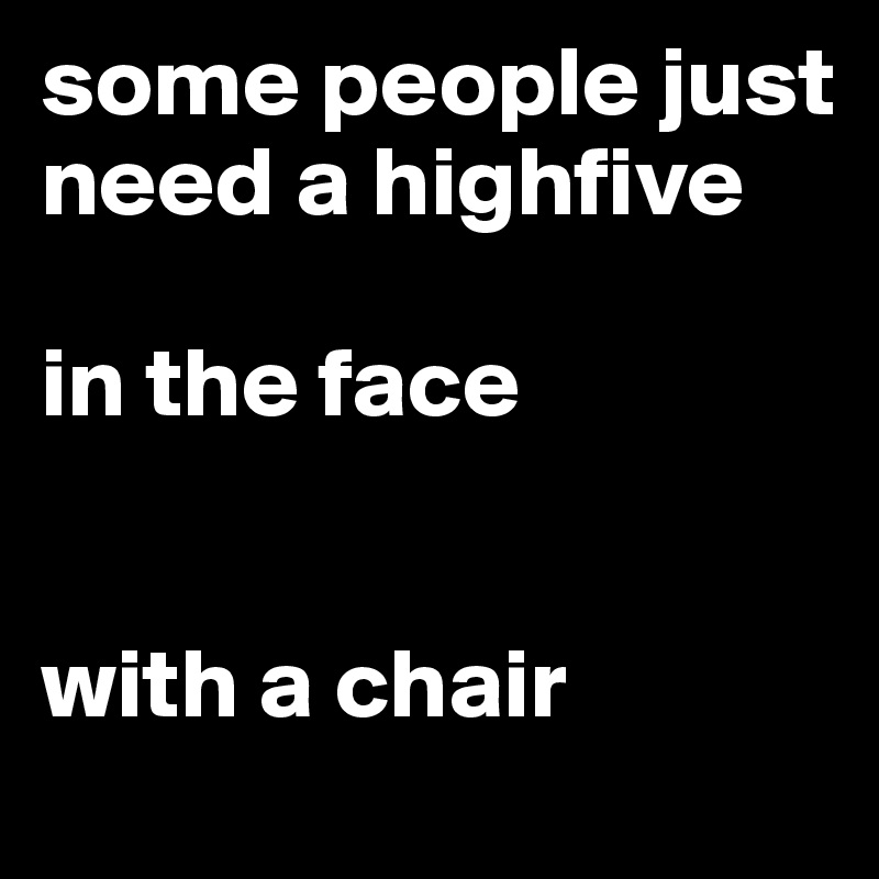 some people just need a highfive 

in the face


with a chair