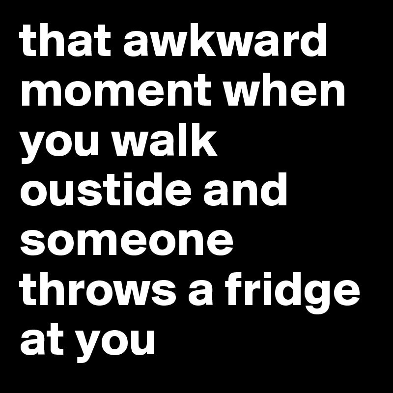 that awkward moment when you walk oustide and someone throws a fridge at you 