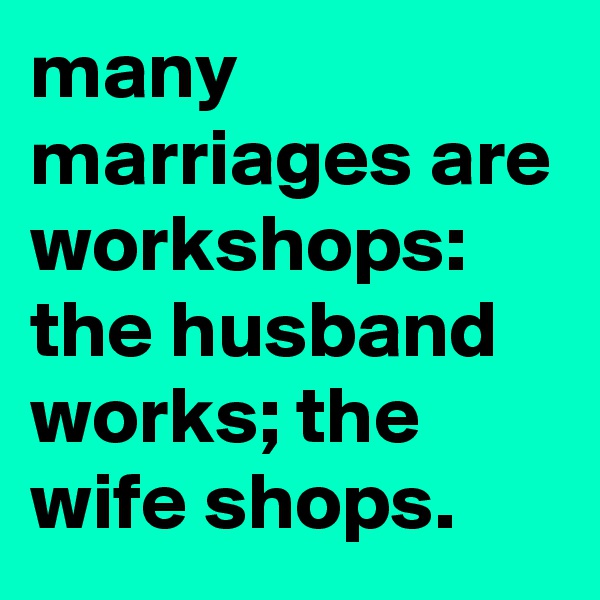many marriages are workshops:
the husband works; the wife shops.