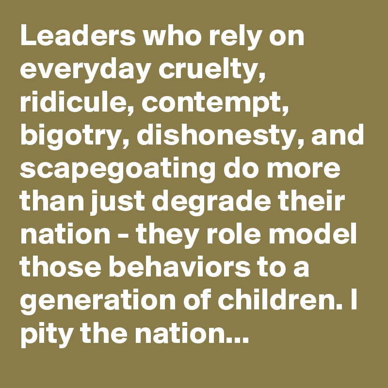 Leaders who rely on everyday cruelty, ridicule, contempt, bigotry, dishonesty, and scapegoating do more than just degrade their nation - they role model those behaviors to a generation of children. I pity the nation... 