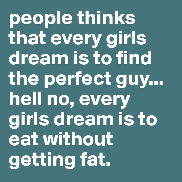people thinks that every girls dream is to find the perfect guy...
hell no, every girls dream is to eat without getting fat.