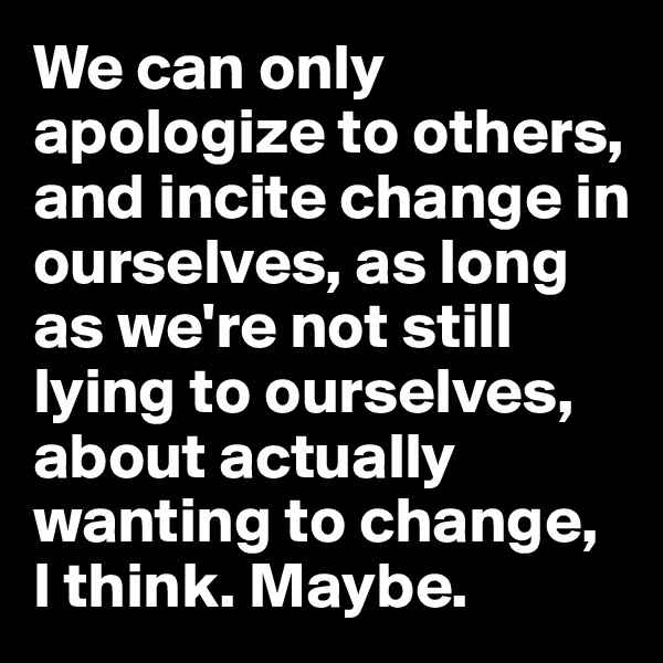 We can only apologize to others, and incite change in ourselves, as long as we're not still lying to ourselves, about actually wanting to change, 
I think. Maybe.