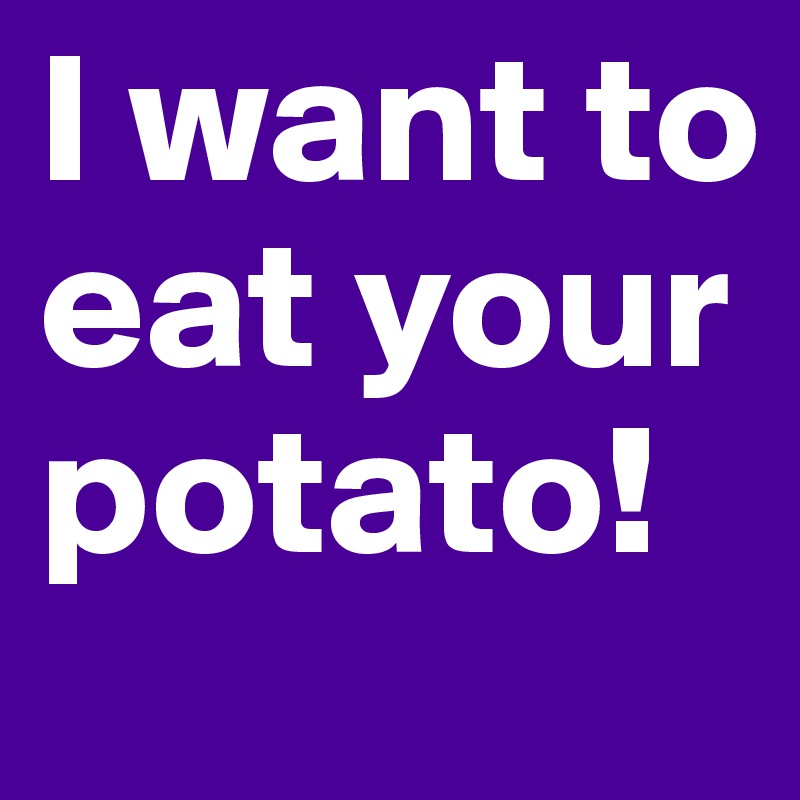 I want to eat your potato!