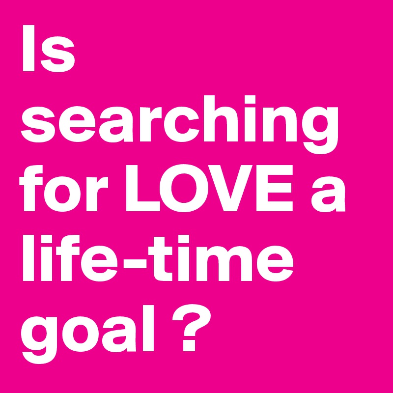 Is searching for LOVE a life-time goal ?