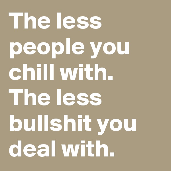 The less people you chill with. The less bullshit you deal with.