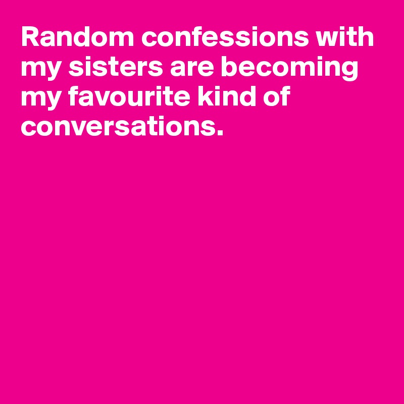 Random confessions with my sisters are becoming my favourite kind of conversations.







