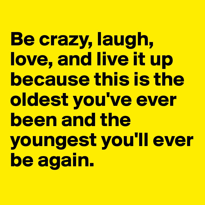 
Be crazy, laugh, love, and live it up because this is the oldest you've ever been and the youngest you'll ever be again. 
