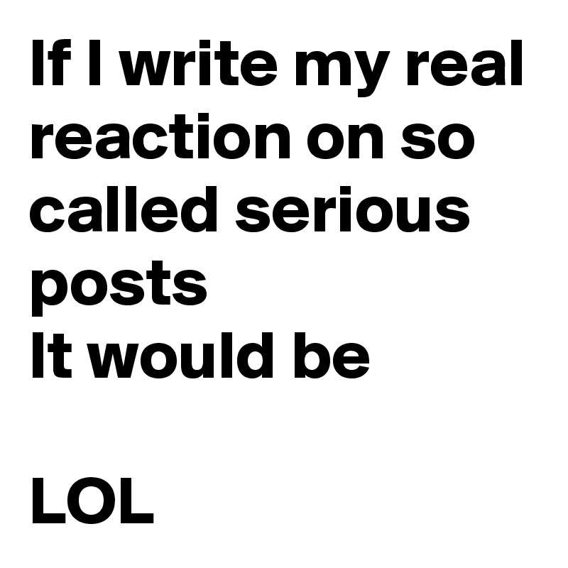 If I write my real reaction on so called serious posts
It would be 

LOL