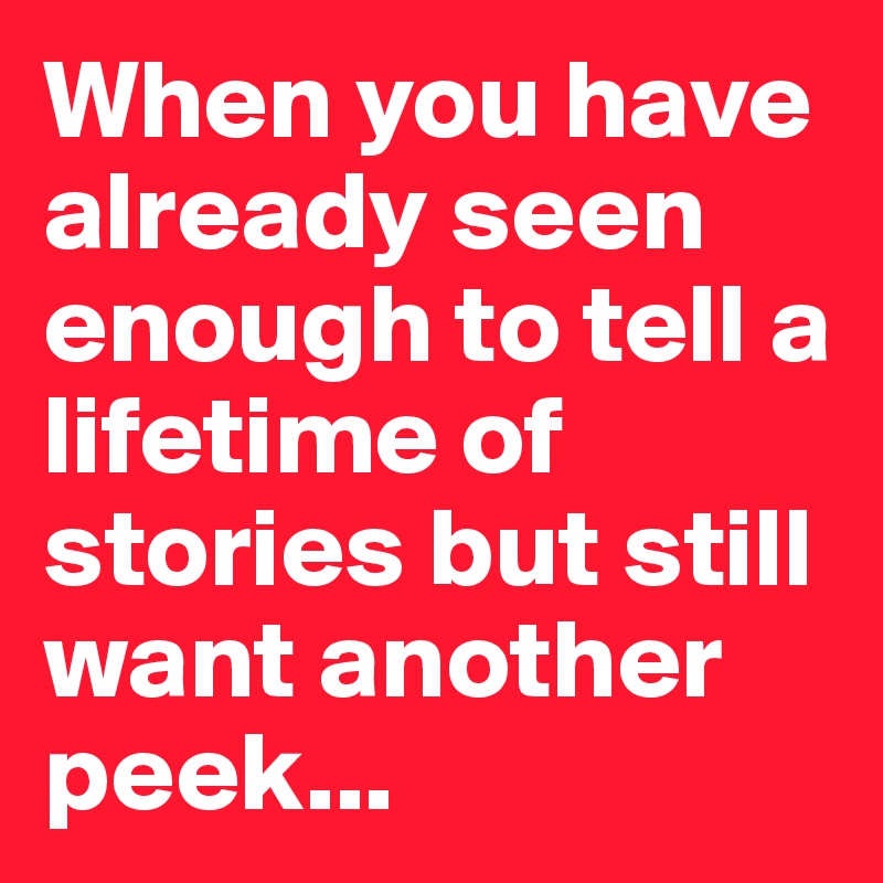 When you have already seen enough to tell a lifetime of stories but still want another peek...