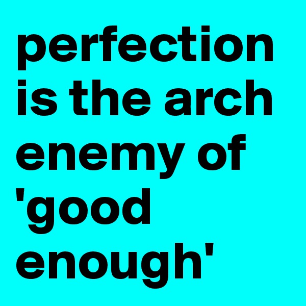 perfection is the arch enemy of 'good enough'