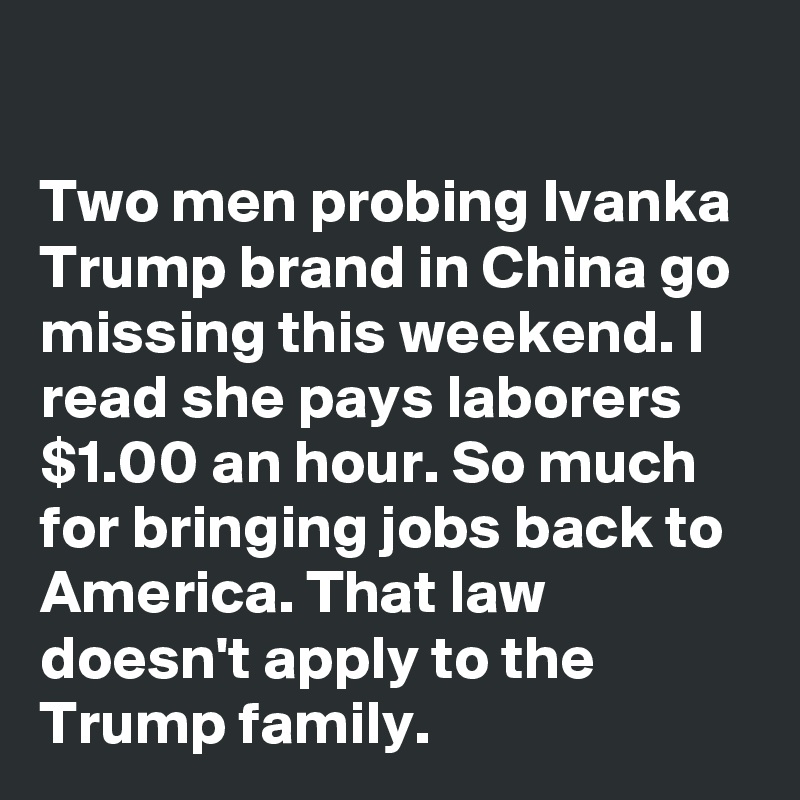 

Two men probing Ivanka Trump brand in China go missing this weekend. I read she pays laborers  $1.00 an hour. So much for bringing jobs back to America. That law doesn't apply to the Trump family.