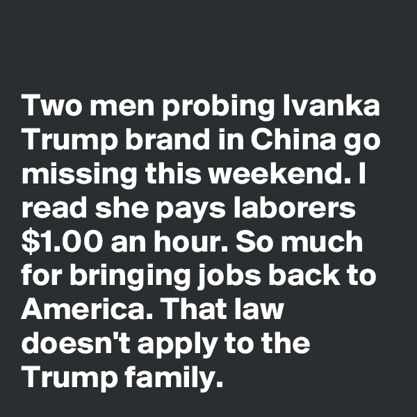 

Two men probing Ivanka Trump brand in China go missing this weekend. I read she pays laborers  $1.00 an hour. So much for bringing jobs back to America. That law doesn't apply to the Trump family.