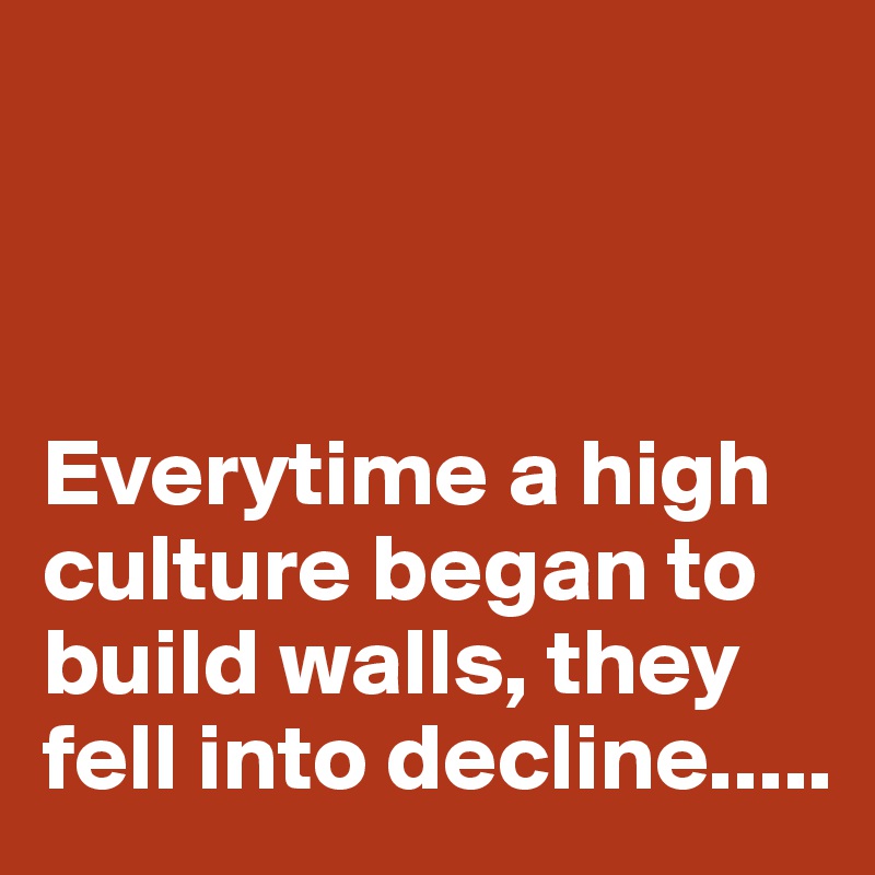 



Everytime a high culture began to build walls, they fell into decline.....
