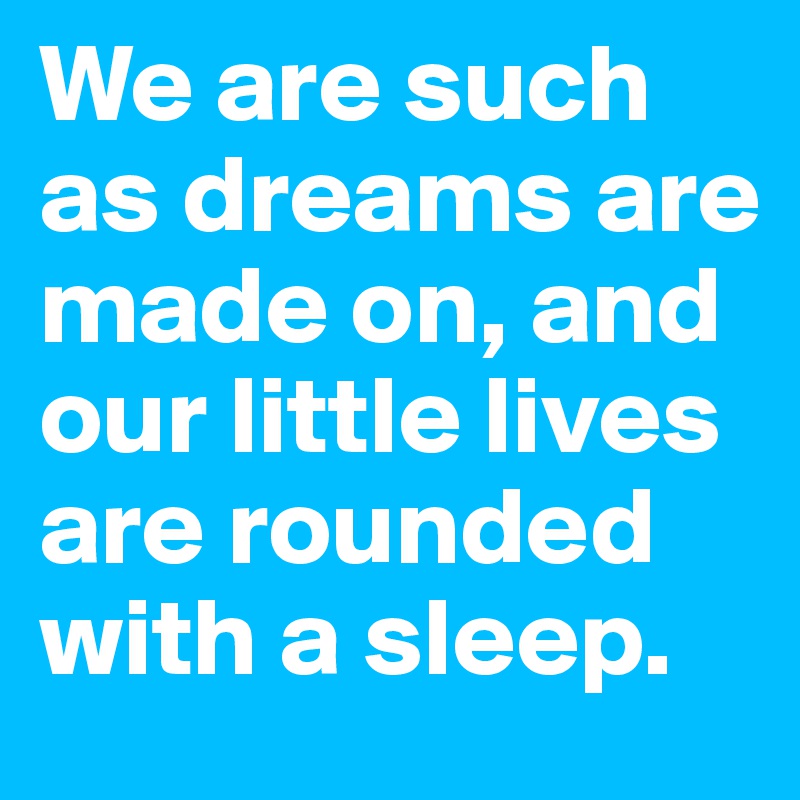 We are such as dreams are made on, and our little lives are rounded with a sleep.