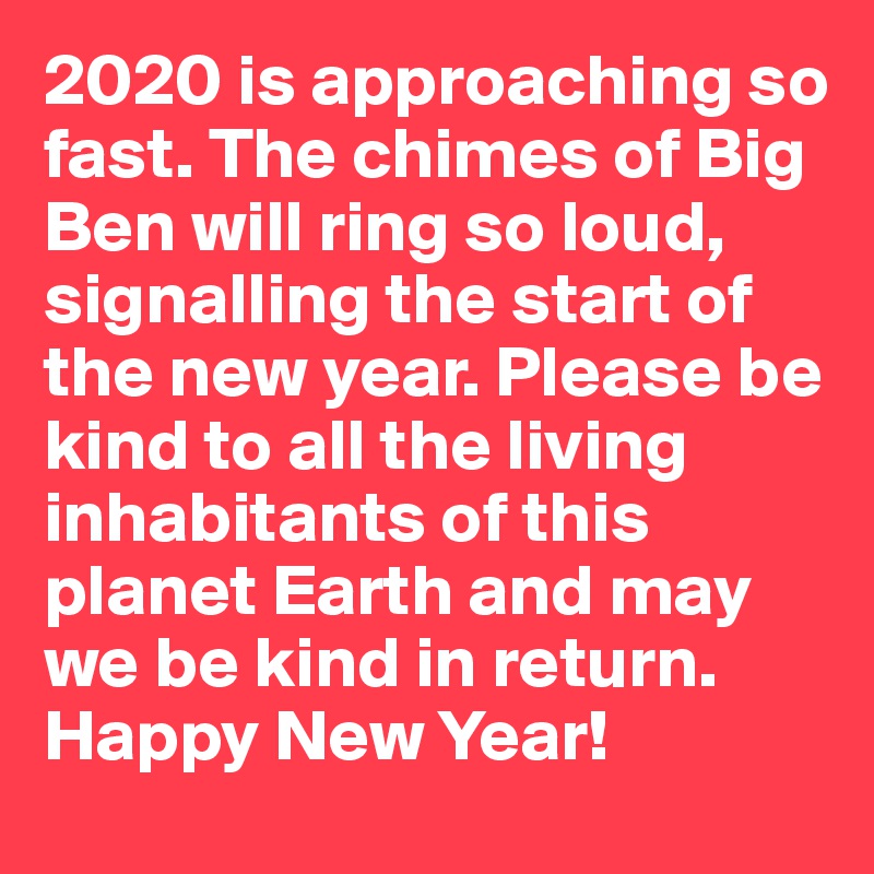 2020 is approaching so fast. The chimes of Big Ben will ring so loud, signalling the start of the new year. Please be kind to all the living inhabitants of this planet Earth and may we be kind in return. Happy New Year!