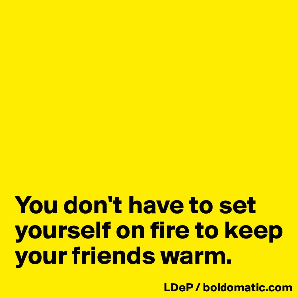 






You don't have to set yourself on fire to keep your friends warm. 