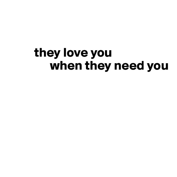 

      
          they love you 
                when they need you






