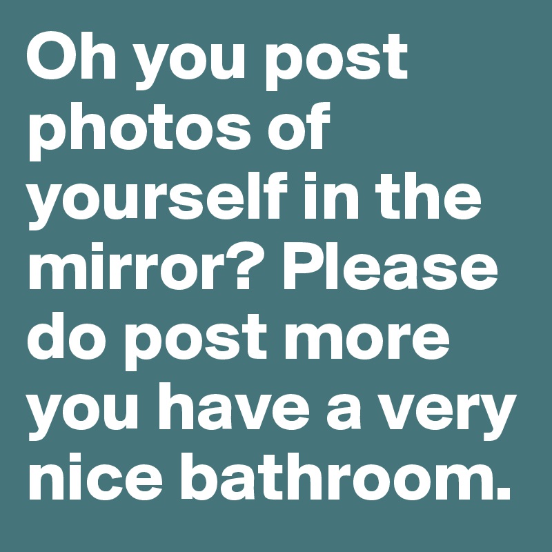 Oh you post photos of yourself in the mirror? Please do post more you have a very nice bathroom.