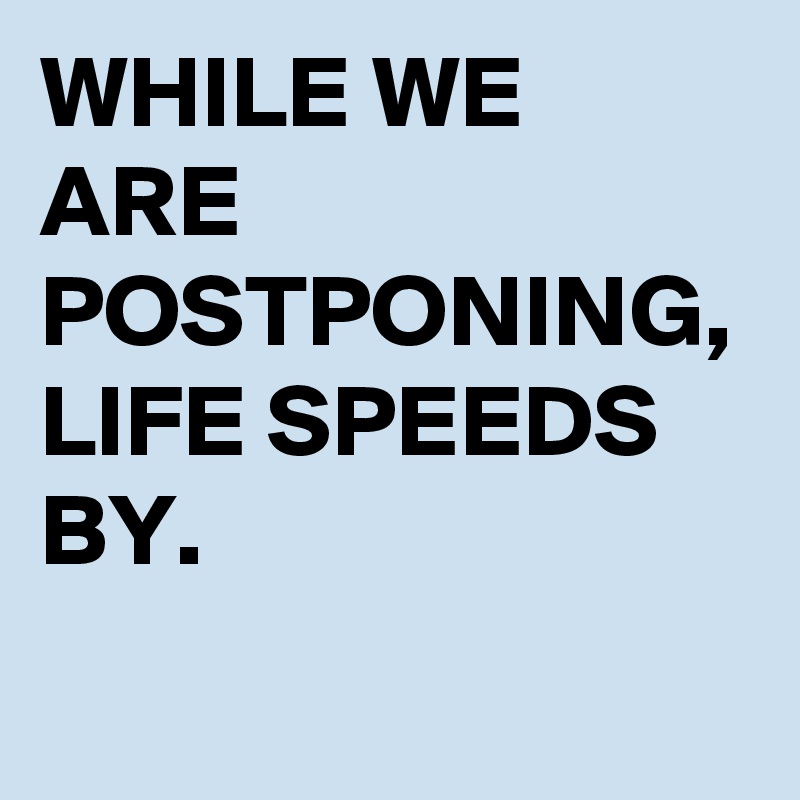 WHILE WE ARE POSTPONING, 
LIFE SPEEDS BY.