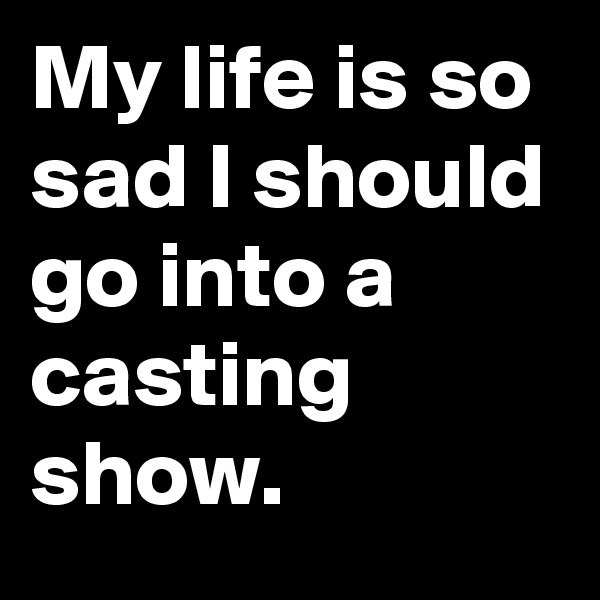 My life is so sad I should go into a casting show. 