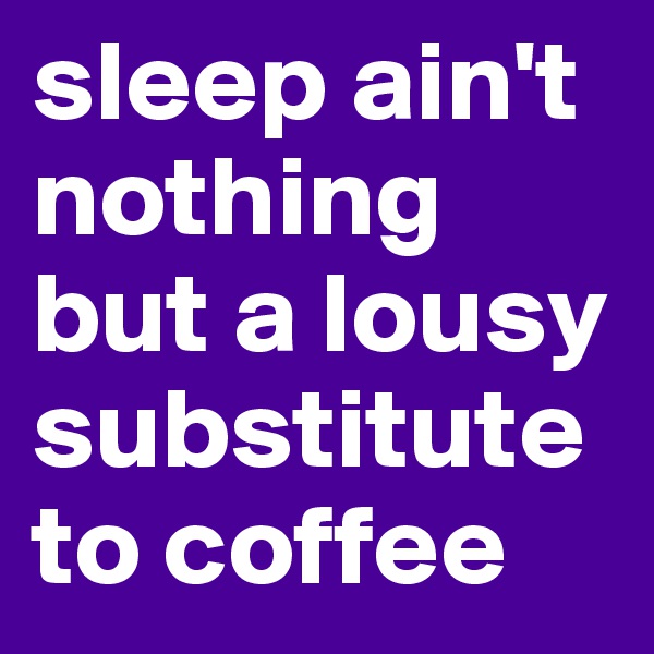 sleep ain't nothing but a lousy substitute to coffee