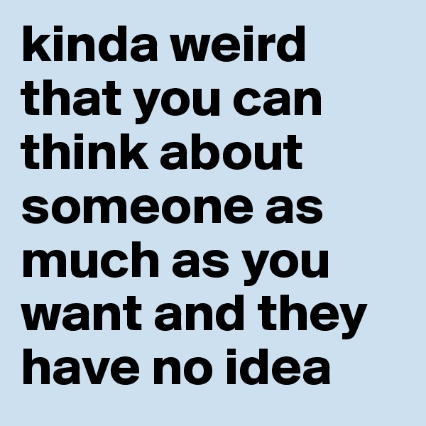 kinda weird that you can think about someone as much as you want and they have no idea