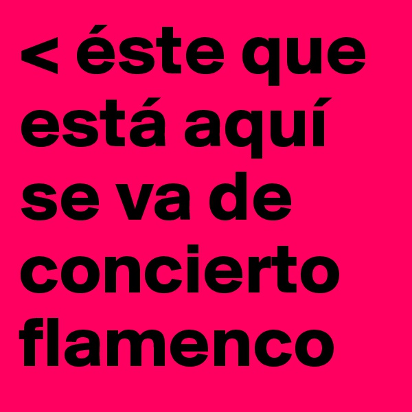 < éste que está aquí se va de concierto flamenco
