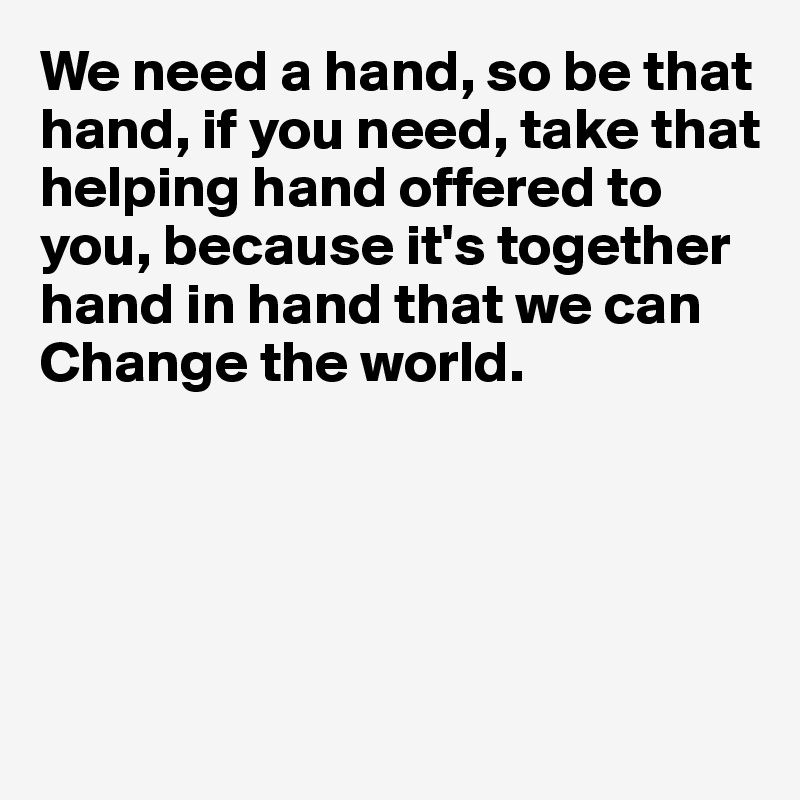 We need a hand, so be that hand, if you need, take that helping hand offered to you, because it's together hand in hand that we can 
Change the world.





