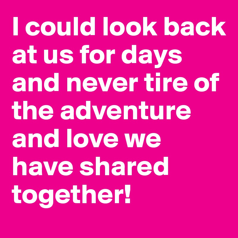 I could look back at us for days and never tire of the adventure and love we have shared together!
