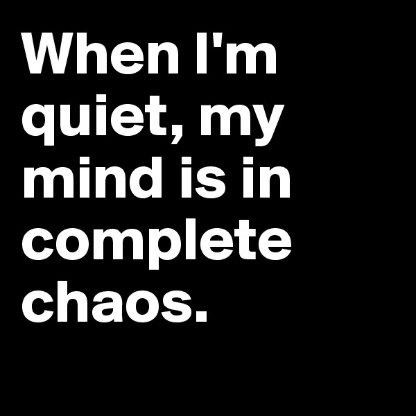 When I'm quiet, my mind is in complete chaos. 

