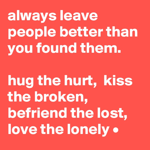 always leave people better than you found them.  

hug the hurt,  kiss the broken, befriend the lost, love the lonely •