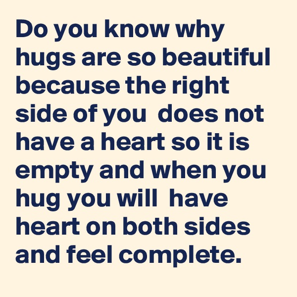 Do you know why hugs are so beautiful because the right side of you  does not have a heart so it is empty and when you hug you will  have heart on both sides and feel complete.