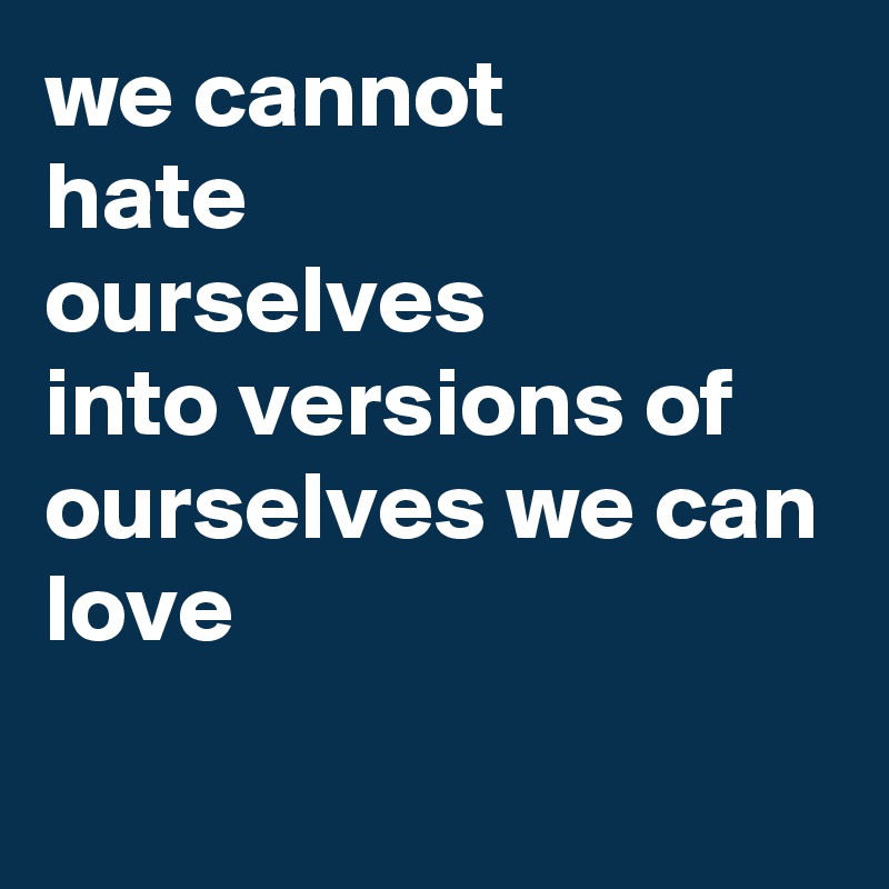 we cannot
hate
ourselves
into versions of ourselves we can
love
