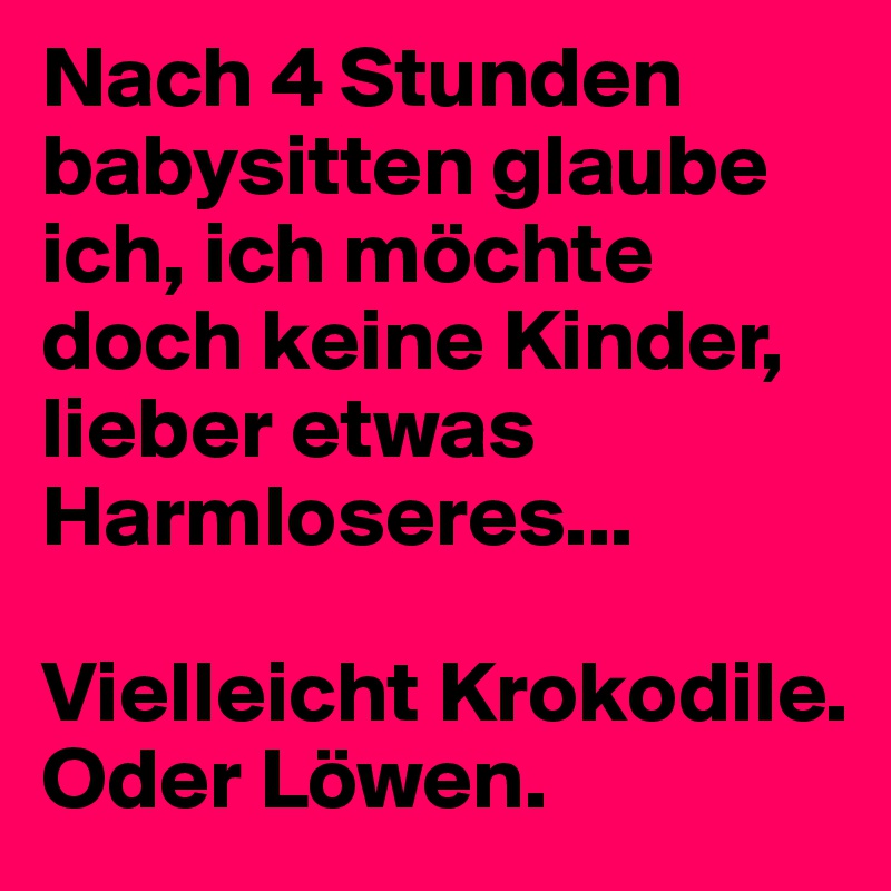 Nach 4 Stunden babysitten glaube ich, ich möchte doch keine Kinder, lieber etwas Harmloseres...

Vielleicht Krokodile.
Oder Löwen.