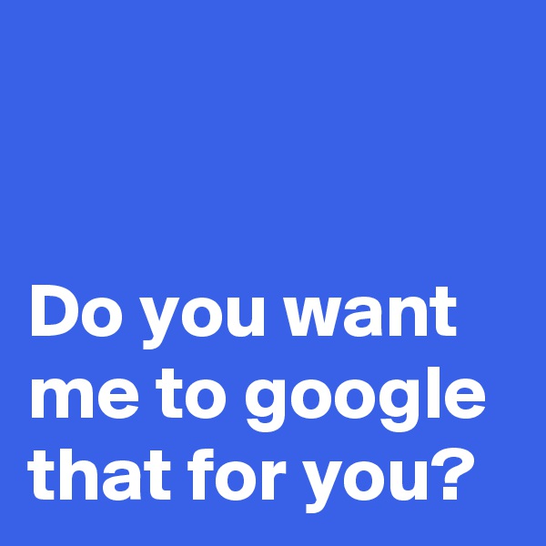 


Do you want me to google that for you?