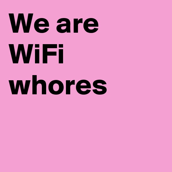 We are 
WiFi whores

