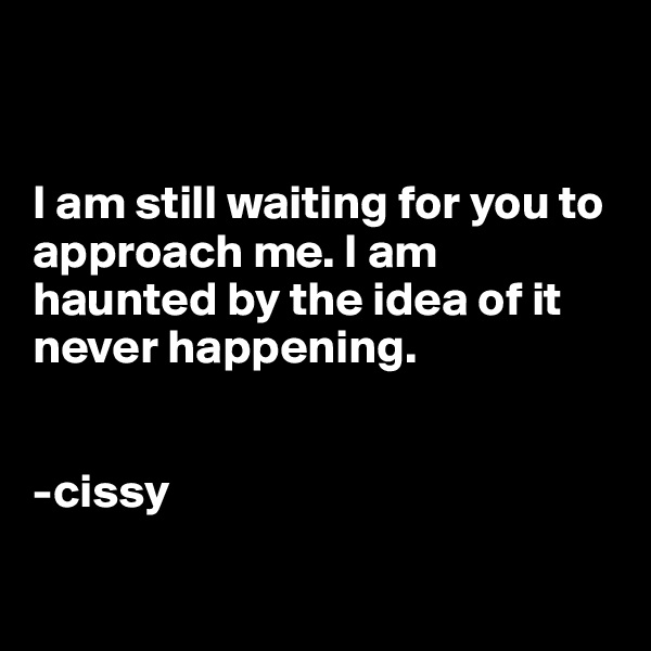 


I am still waiting for you to approach me. I am haunted by the idea of it never happening. 


-cissy

