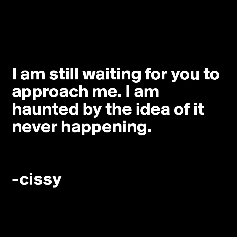 


I am still waiting for you to approach me. I am haunted by the idea of it never happening. 


-cissy

