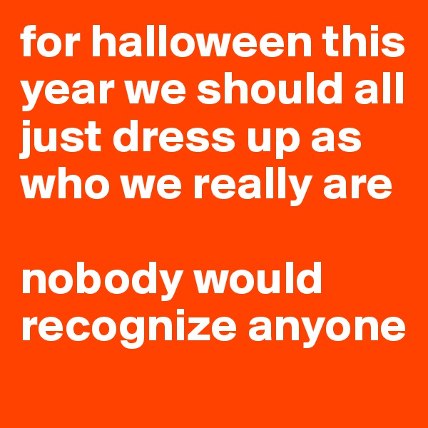 for halloween this year we should all just dress up as who we really are 

nobody would recognize anyone