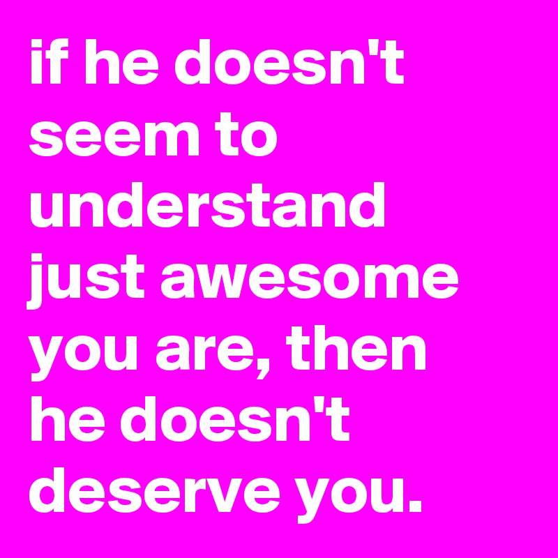 if he doesn't seem to understand just awesome you are, then he doesn't deserve you.