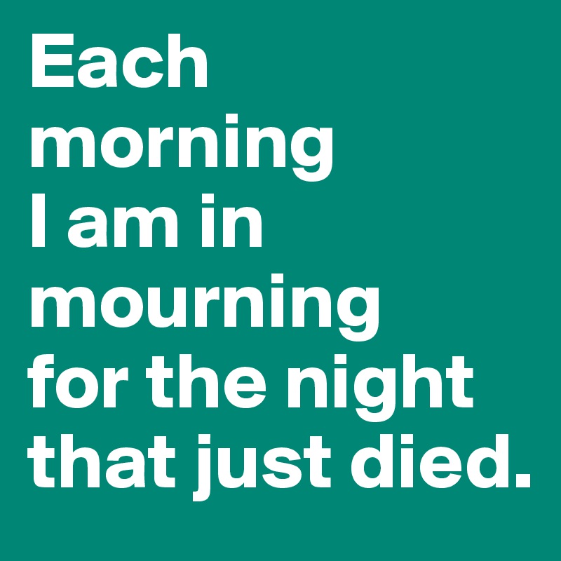 Each morning
I am in mourning
for the night
that just died. 