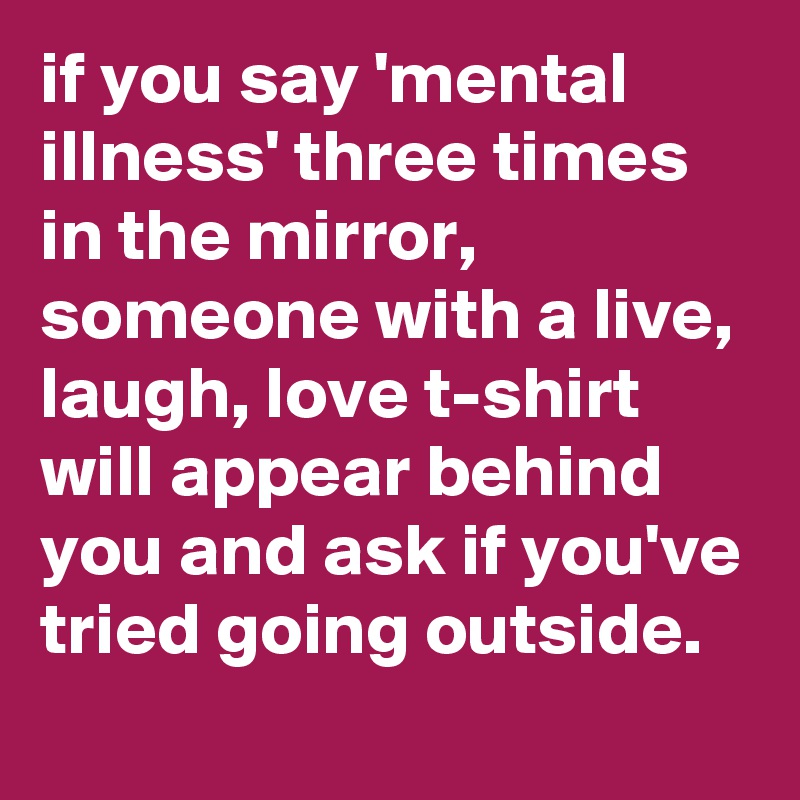 if you say 'mental illness' three times in the mirror, someone with a live, laugh, love t-shirt will appear behind you and ask if you've tried going outside.